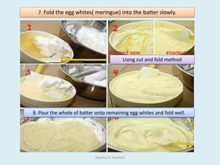 7. Fold the egg whites( meringue) into the batter slowly.
Using cut and fold method
8. Pour the whole of batter onto remaining egg whites and fold well.
Josefina O. Stanford
 
