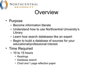Overview
• Purpose
  – Become information literate
  – Understand how to use Northcentral University’s
    Library
  – Learn how search databases like an expert
  – Begin to build a database of sources for your
    educational/professional interest.
• Time Required
  – 10 to 15 hours
     • Readings
     • Database search
     • Chart and 1 page reflection paper
 
