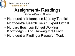 Assignment- Readings
              (links in Course Room)
• Northcentral Information Literacy Tutorial
• Northcentral Search like an Expert tutorial
• Harvard Business School Working
  Knowledge – The Thinking that Leads.
• Northcentral Finding a Research Topic.
 