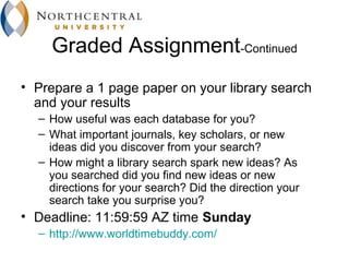 Graded Assignment-Continued
• Prepare a 1 page paper on your library search
  and your results
  – How useful was each database for you?
  – What important journals, key scholars, or new
    ideas did you discover from your search?
  – How might a library search spark new ideas? As
    you searched did you find new ideas or new
    directions for your search? Did the direction your
    search take you surprise you?
• Deadline: 11:59:59 AZ time Sunday
  – http://www.worldtimebuddy.com/
 