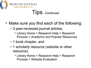 Tips - Continued
• Make sure you find each of the following:
  – 3 peer-reviewed journal articles,
     • Library Home > Research Help > Research
       Process > Academic and Popular Resources
  – 1 book chapter, and
  – 1 scholarly resource (website or other
    resource).
     • Library Home > Research Help > Research
       Process > Website Evaluation
 