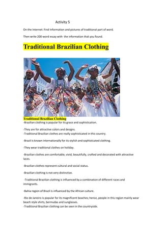                                     Activity 5<br />On the Internet: Find Information and pictures of traditional part of word.<br />Then write 200-word essay with  the information that you found.<br />Traditional Brazilian Clothing<br />Traditional Brazilian Clothing<br />-Brazilian clothing is popular for its grace and sophistication. <br />-They are for attractive colors and designs.-Traditional Brazilian clothes are really sophisticated in this country.<br />-Brazil is known internationally for its stylish and sophisticated clothing. <br />-They wear traditional clothes on holiday.<br />-Brazilian clothes are comfortable, vivid, beautifully, crafted and decorated with attractive laces. <br />-Brazilian clothes represent cultural and social status.<br />-Brazilian clothing is not very distinctive.<br /> -Traditional Brazilian clothing is influenced by a combination of different races and immigrants.<br />-Bahia region of Brazil is influenced by the African culture.<br />-Rio de Janeiro is popular for its magnificent beaches; hence, people in this region mainly wear beach style shirts, bermudas and sunglasses. -Traditional Brazilian clothing can be seen in the countryside.<br />- Men wear shirt, jeans and dresses made from inexpensive cotton.<br />- In Rio Grande do Soul, the cowboys (gauchos) wear a distinctive dress including baggy trousers, called bombachas, ponchos, wide straw hats and boots.<br /> -The cowboys in the Northeast region (vaqueros) wear coat, hat and leather chaps. <br />-In Amazon, native Amerindians wear traditional tunics and paint their faces. <br />-They make use of beads and feathers to decorate their bodies. <br />-They are known for their distinctive hairstyles and body painting. <br />-However, these days, many Native Americans have adopted a contemporary clothing and lifestyle.<br />- In Bahia, many women prefer traditional African clothing that includes a bright colorful shawl, long full skirt and turban-like head scarf. <br /> -Many women wear colorful, beaded necklaces and bracelets. -In the urban areas of Brazil, most people prefer modern clothing.<br />- Young men wear jeans and T-shirts, short skirts and dresses are very popular among women. <br />-Brazilian jeans are the most common staple in the Brazilian wardrobes.<br />- Jeans made for women are tight-fitting and loosely tapering near the feet. <br />-Brazilian jeans come in a wide variety of designs, styles and textures. <br />-Due to abundance of beautiful beaches, beachwear is very popular clothing in Brazil.<br />-Traditional Brazilian clothes, which make your wardrobe complete. <br />ACTIVITY 6<br />Write about an interest pet .What kind of animal is it. What does it look like? Where does it live? Does it have a name? What is it? What can I do? What can´t it do?<br />I have a great dog's name is “Bear”. When he is sad to knock on the door of my room because she loves to go for a walk and conquer the local small dogs have many girlfriends. Bear never had a baby. If I could talk would tell my family's many secrets. Athough its look is sad is happy playful and runs very strong.  He lives in her third floor of my house can not go down the stairs he knows he is forbidden.  I love Bear is affectionate and loyal  faithful.I once had a confrontation with people who wanted to steal it then bit them, he ran to defend myself and broke them clothes and vowed revenge but dog that barks does not bite. The company is with us when we need. Being faithful and loving super moves the tail.<br />He has been in the dog school is an early riser so instructors say it's super smart and very soon participate in a dog show where there are many dogs in competition, but bear the defeat very quiet safe now because he knows not defeat .He had an accident a few weeks ago his eye was closed and could not see very well then I take the vet was very happy afterwards. He likes to eat a lot of my father prepares food for the play possum can jump with one leg and is very intelligent and sociable with people who know when the bite strangers when he is upset about two years with us he was a cotton as a baby is now a giant is a mix of German shepherd and chow -chow tongue color is black and straight as the German shepherd nows where else feels just scratching the door.<br />BIBLIOGRAPHY: Focus on grammar and integrated skills Approach Irene E. Shoenberg. <br />