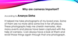 Why are cameras important?
According to Ananya Sinha
It helped me take photographs of my loved ones. Some
of them are no more alive some live in far off places.
These photographs help me cherish memories. Also
many events and places have been captured with the
help of camera. I can always have a look at them and
revisit those things again through that one photograph.
 