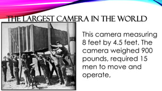 This camera measuring
8 feet by 4.5 feet. The
camera weighed 900
pounds, required 15
men to move and
operate,
THE LARGEST CAMERA IN THE WORLD
 