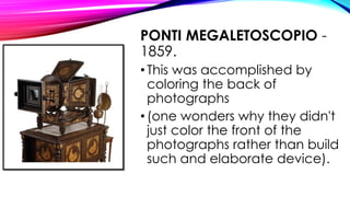 PONTI MEGALETOSCOPIO -
1859.
•This was accomplished by
coloring the back of
photographs
•(one wonders why they didn't
just color the front of the
photographs rather than build
such and elaborate device).
 