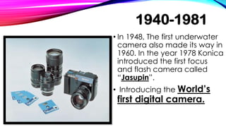 1940-1981
• In 1948, The first underwater
camera also made its way in
1960. In the year 1978 Konica
introduced the first focus
and flash camera called
“Jasupin”.
• Introducing the World’s
first digital camera.
 