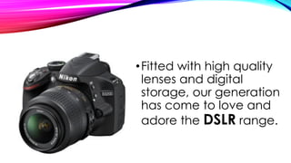 •Fitted with high quality
lenses and digital
storage, our generation
has come to love and
adore the DSLR range.
 