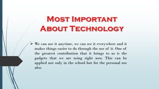  We can use it anytime, we can see it everywhere and it
makes things easier to do through the use of it. One of
the greatest contribution that it brings to us is the
gadgets that we are using right now. This can be
applied not only in the school but for the personal use
also.
 