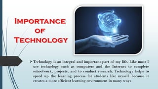 Technology is an integral and important part of my life. Like most I
use technology such as computers and the Internet to complete
schoolwork, projects, and to conduct research. Technology helps to
speed up the learning process for students like myself because it
creates a more efficient learning environment in many ways
 
