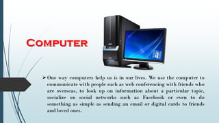 One way computers help us is in our lives. We use the computer to
communicate with people such as web conferencing with friends who
are overseas, to look up on information about a particular topic,
socialize on social networks such as Facebook or even to do
something as simple as sending an email or digital cards to friends
and loved ones.
 