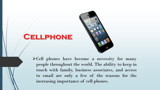 Cell phones have become a necessity for many
people throughout the world. The ability to keep in
touch with family, business associates, and access
to email are only a few of the reasons for the
increasing importance of cell phones.
 