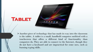 Another piece of technology that has made its way into the classroom
is the tablet. A tablet is a small, handheld computer outfitted with a
touchscreen that offers a different kind of functionality than
computers do. They are able to connect to the Internet, though they
do not have a keyboard and are impractical for some uses, such as
learning typing skills.
 