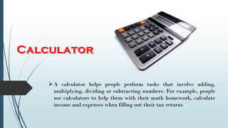 A calculator helps people perform tasks that involve adding,
multiplying, dividing or subtracting numbers. For example, people
use calculators to help them with their math homework, calculate
income and expenses when filling out their tax returns
 