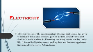  Electricity is one of the most important blessings that science has given
to mankind. It has also become a part of modern life and one cannot
think of a world without it. Electricity has many uses in our day to day
life. It is used for lighting rooms, working fans and domestic appliances
like using electric stoves, A/C and more
 