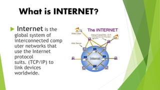 What is INTERNET?
 Internet is the
global system of
interconnected comp
uter networks that
use the Internet
protocol
suits. (TCP/IP) to
link devices
worldwide.
 