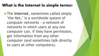 What is the Internet in simple terms?
The Internet, sometimes called simply
"the Net," is a worldwide system of
computer networks - a network of
networks in which users at any one
computer can, if they have permission,
get information from any other
computer (and sometimes talk directly
to users at other computers).
 