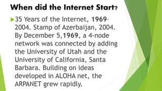 When did the Internet Start?
35 Years of the Internet, 1969–
2004. Stamp of Azerbaijan, 2004.
By December 5,1969, a 4-node
network was connected by adding
the University of Utah and the
University of California, Santa
Barbara. Building on ideas
developed in ALOHA net, the
ARPANET grew rapidly.
 