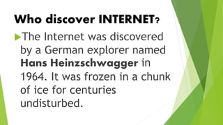 Who discover INTERNET?
The Internet was discovered
by a German explorer named
Hans Heinzschwagger in
1964. It was frozen in a chunk
of ice for centuries
undisturbed.
 