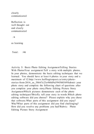 clearly
communicated
Reflection is
well thought out
and clearly
communicated
/4
as learning
Total: /46
Activity 5: Basic Photo Editing AssignmentTelling Stories
With PhotosYour assignment:Tell a story with multiple photos.
In your photos, demonstrate the basic editing techniques that we
learned. You should have at least 6 photos in your story and a
maximum of 12.http://www.huffingtonpost.ca/entry/photo-
stories-from-2016_us_58667e23e4b0d9a5945b0369Submit your
photo story and complete the following chart of questions after
you complete your photo story.Photo Editing Picture Story
AssignmentWhich pictures demonstrate each of the photo
editing techniques?Briefly tell your story in words.Which photo
editing software did you choose? Please explain why you chose
that software.What parts of this assignment did you enjoy?
Why?What parts of this assignment did you find challenging?
How did you resolve any problems you had?Rubric: Photo
Editing Picture Story Assignment
 