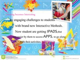 Learning becomes Interesting
by engaging challenges to students
with brand new Interactive Methods.
Now student are getting IPADS,that
can easier by them to access APPS, to go along
with their activities.