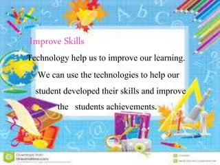 Improve Skills
Technology help us to improve our learning.
We can use the technologies to help our
student developed their skills and improve
the students achievements.