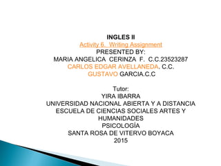 INGLES II
Activity 6. Writing Assignment
PRESENTED BY:
MARIA ANGELICA CERINZA F. C.C.23523287
CARLOS EDGAR AVELLANEDA. C.C.
GUSTAVO GARCIA.C.C
Tutor:
YIRA IBARRA
UNIVERSIDAD NACIONAL ABIERTA Y A DISTANCIA
ESCUELA DE CIENCIAS SOCIALES ARTES Y
HUMANIDADES
PSICOLOGÍA
SANTA ROSA DE VITERVO BOYACA
2015
 