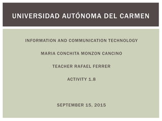 INFORMATION AND COMMUNICATION TECHNOLOGY
MARIA CONCHITA MONZON CANCINO
TEACHER RAFAEL FERRER
ACTIVITY 1.8
SEPTEMBER 15, 2015
UNIVERSIDAD AUTÓNOMA DEL CARMEN
 