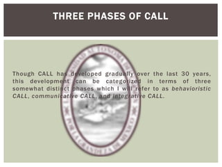 Though CALL has developed gradually over the last 30 years,
this development can be categorized in terms of three
somewhat distinct phases which I will refer to as behavioristic
CALL, communicative CALL, and integrative CALL.
THREE PHASES OF CALL
 