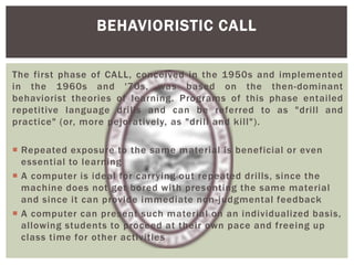 The first phase of CALL, conceived in the 1950s and implemented
in the 1960s and '70s, was based on the then-dominant
behaviorist theories of learning. Programs of this phase entailed
repetitive language drills and can be referred to as "drill and
practice" (or, more pejoratively, as "drill and kill").
 Repeated exposure to the same material is beneficial or even
essential to learning
 A computer is ideal for carrying out repeated drills, since the
machine does not get bored with presenting the same material
and since it can provide immediate non-judgmental feedback
 A computer can present such material on an individualized basis,
allowing students to proceed at their own pace and freeing up
class time for other activities
BEHAVIORISTIC CALL
 