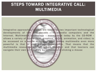 Integrative approaches to CALL are based on two important technological
developments of the last decade - multimedia computers and the
Internet. Multimedia technology - exemplified today by the CD-ROM -
allows a variety of media (text, graphics, sound, animation, and video) to
be accessed on a single machine. What makes multimedia even more
powerful is that it also entails hypermedia. That means that the
multimedia resources are all linked together and that learners can
navigate their own path simply by pointing and clicking a mouse
STEPS TOWARD INTEGRATIVE CALL:
MULTIMEDIA
 