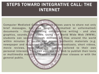 Computer Mediated Communication allows users to share not only
brief messages, but also lengthy (formatted or unformatted)
documents - thus facilitating collaborative writing - and also
graphics, sounds, and video. Using the World Wide Web (WWW),
students can search through millions of files around the world
within minutes to locate and access authentic materials (e.g.
newspaper and magazine articles, radio broadcasts, short videos,
movie reviews, book excerpts) exactly tailored to their own
personal interests. They can also use the Web to publish their texts
or multimedia materials to share with partner classes or with the
general public.
STEPS TOWARD INTEGRATIVE CALL: THE
INTERNET
 