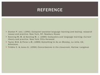  Dunkel P. (ed.) (1991) Computer-assisted language learning and testing: research
issues and practice, New York, NY: Newbury House
 Kenning M.-M. & Kenning M. J. (1990) Computers and language learning: Current
theory and practice. New York: Ellis Horwood
 Taylor M.B. & Perez L.M. (1989) Something to do on Monday, La Jolla, CA:
Athelstan.
 Tribble C. & Jones G. (1990) Concordances in the classroom, Harlow: Longman
REFERENCE
 