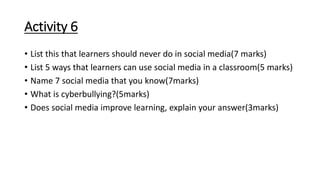 Activity 6
• List this that learners should never do in social media(7 marks)
• List 5 ways that learners can use social media in a classroom(5 marks)
• Name 7 social media that you know(7marks)
• What is cyberbullying?(5marks)
• Does social media improve learning, explain your answer(3marks)
 