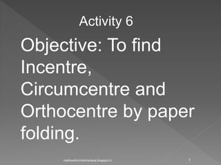 Activity 6
Objective: To find
Incentre,
Circumcentre and
Orthocentre by paper
folding.
1mathswithrichabhardwaj.blogspot.in
 