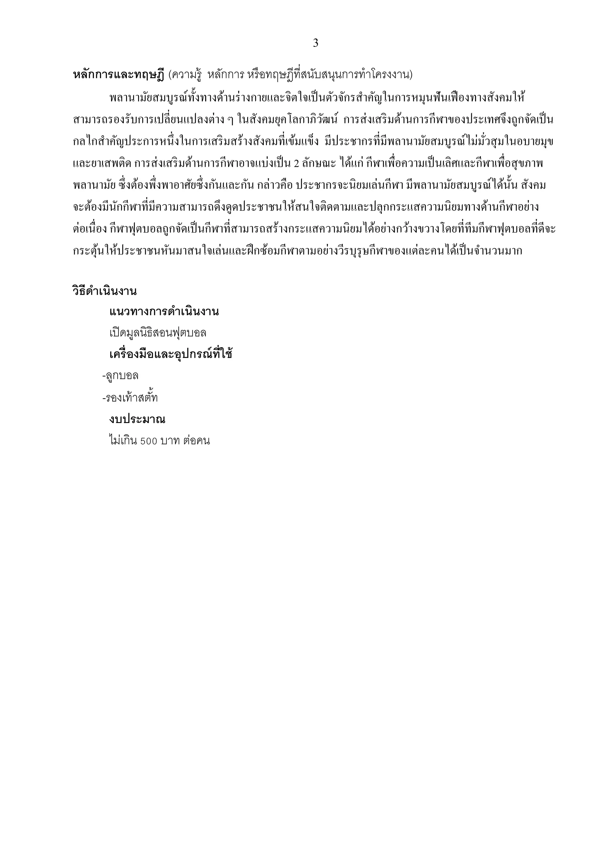 3
หลักการและทฤษฎี (ความรู้ หลักการ หรือทฤษฎีที่สนับสนุนการทาโครงงาน)
พลานามัยสมบูรณ์ทั้งทางด้านร่างกายและจิตใจเป็นตัวจักรสาคัญในการหมุนฟันเฟืองทางสังคมให้
สามารถรองรับการเปลี่ยนแปลงต่าง ๆ ในสังคมยุคโลกาภิวัฒน์ การส่งเสริมด้านการกีฬาของประเทศจึงถูกจัดเป็น
กลไกสาคัญประการหนึ่งในการเสริมสร้างสังคมที่เข้มแข็ง มีประชากรที่มีพลานามัยสมบูรณ์ไม่มั่วสุมในอบายมุข
และยาเสพติด การส่งเสริมด้านการกีฬาอาจแบ่งเป็น 2 ลักษณะ ได้แก่ กีฬาเพื่อความเป็นเลิศและกีฬาเพื่อสุขภาพ
พลานามัย ซึ่งต้องพึ่งพาอาศัยซึ่งกันและกัน กล่าวคือ ประชากรจะนิยมเล่นกีฬา มีพลานามัยสมบูรณ์ได้นั้น สังคม
จะต้องมีนักกีฬาที่มีความสามารถดึงดูดประชาชนให้สนใจติดตามและปลุกกระแสความนิยมทางด้านกีฬาอย่าง
ต่อเนื่อง กีฬาฟุตบอลถูกจัดเป็นกีฬาที่สามารถสร้างกระแสความนิยมได้อย่างกว้างขวางโดยที่ทีมกีฬาฟุตบอลที่ดีจะ
กระตุ้นให้ประชาชนหันมาสนใจเล่นและฝึกซ้อมกีฬาตามอย่างวีรบุรุษกีฬาของแต่ละคนได้เป็นจานวนมาก
วิธีดาเนินงาน
แนวทางการดาเนินงาน
เปิดมูลนิธิสอนฟุตบอล
เครื่องมือและอุปกรณ์ที่ใช้
-ลูกบอล
-รองเท้าสตั้ท
งบประมาณ
ไม่เกิน 500 บาท ต่อคน
 