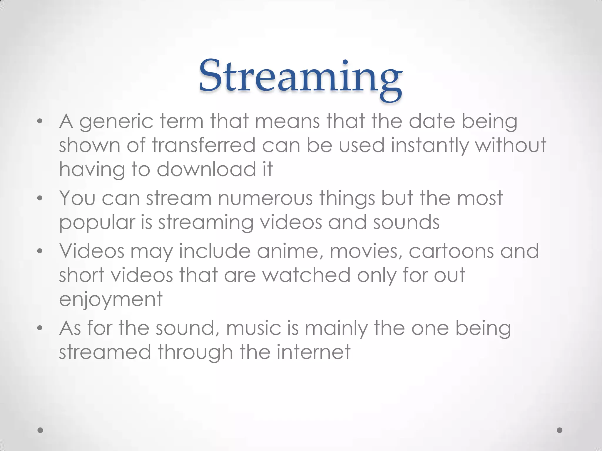 Streaming
• A generic term that means that the date being
shown of transferred can be used instantly without
having to download it
• You can stream numerous things but the most
popular is streaming videos and sounds
• Videos may include anime, movies, cartoons and
short videos that are watched only for out
enjoyment
• As for the sound, music is mainly the one being
streamed through the internet

 