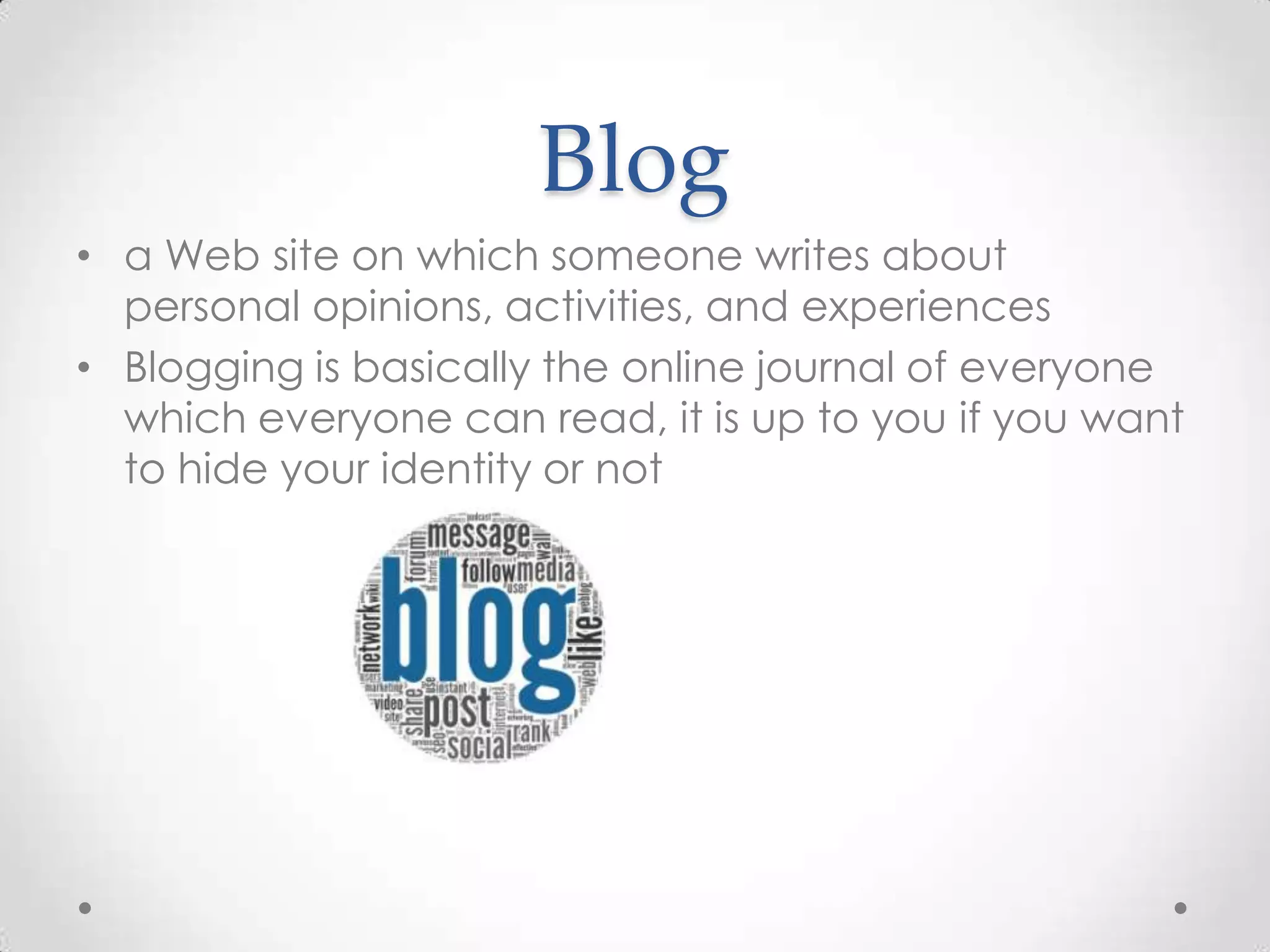 Blog
• a Web site on which someone writes about
personal opinions, activities, and experiences
• Blogging is basically the online journal of everyone
which everyone can read, it is up to you if you want
to hide your identity or not

 