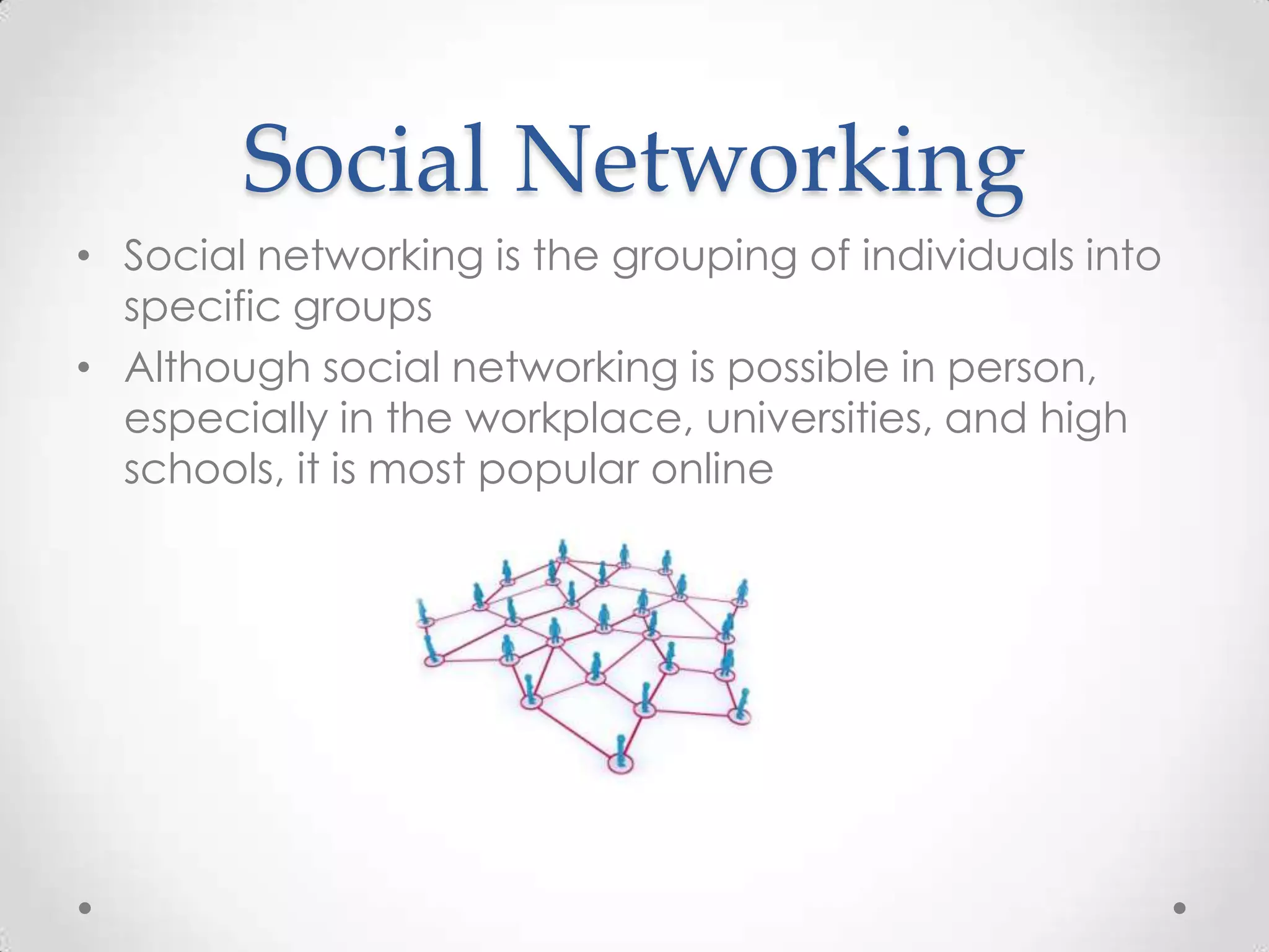 Social Networking
• Social networking is the grouping of individuals into
specific groups
• Although social networking is possible in person,
especially in the workplace, universities, and high
schools, it is most popular online

 