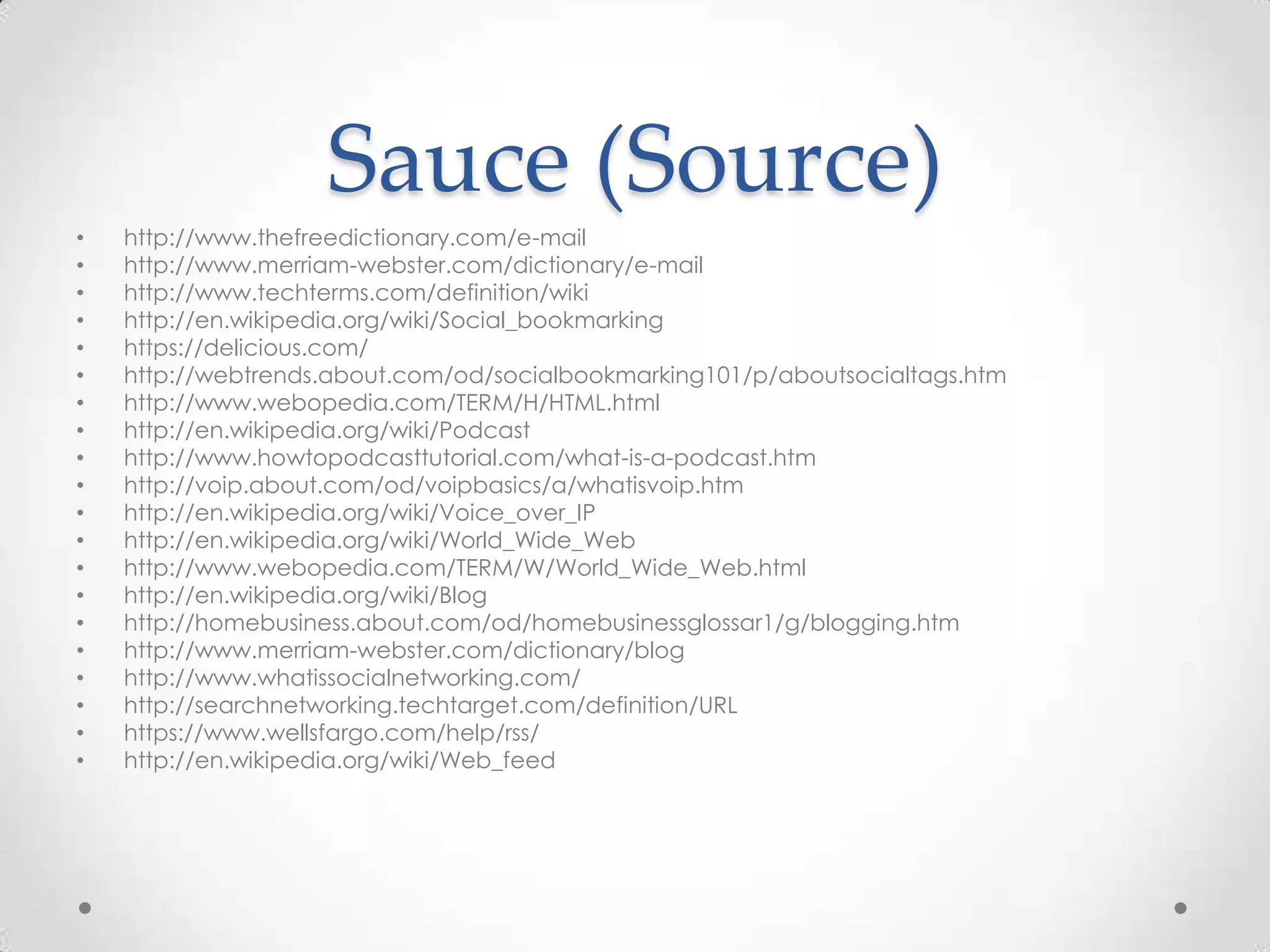 Sauce (Source)
•
•
•
•
•
•
•
•
•
•
•
•
•
•
•
•
•
•
•
•

http://www.thefreedictionary.com/e-mail
http://www.merriam-webster.com/dictionary/e-mail
http://www.techterms.com/definition/wiki
http://en.wikipedia.org/wiki/Social_bookmarking
https://delicious.com/
http://webtrends.about.com/od/socialbookmarking101/p/aboutsocialtags.htm
http://www.webopedia.com/TERM/H/HTML.html
http://en.wikipedia.org/wiki/Podcast
http://www.howtopodcasttutorial.com/what-is-a-podcast.htm
http://voip.about.com/od/voipbasics/a/whatisvoip.htm
http://en.wikipedia.org/wiki/Voice_over_IP
http://en.wikipedia.org/wiki/World_Wide_Web
http://www.webopedia.com/TERM/W/World_Wide_Web.html
http://en.wikipedia.org/wiki/Blog
http://homebusiness.about.com/od/homebusinessglossar1/g/blogging.htm
http://www.merriam-webster.com/dictionary/blog
http://www.whatissocialnetworking.com/
http://searchnetworking.techtarget.com/definition/URL
https://www.wellsfargo.com/help/rss/
http://en.wikipedia.org/wiki/Web_feed

 