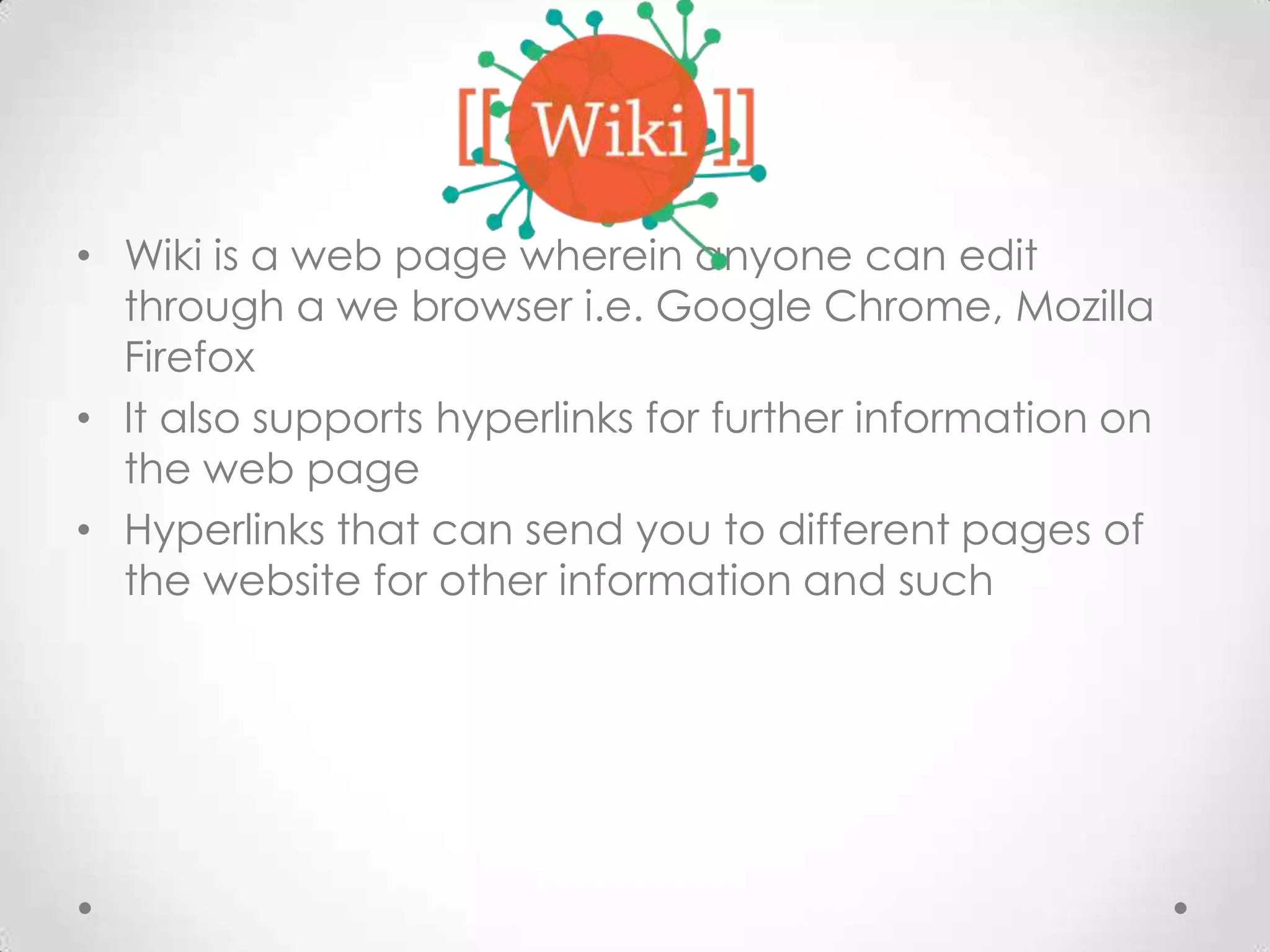 • Wiki is a web page wherein anyone can edit
through a we browser i.e. Google Chrome, Mozilla
Firefox
• It also supports hyperlinks for further information on
the web page
• Hyperlinks that can send you to different pages of
the website for other information and such

 