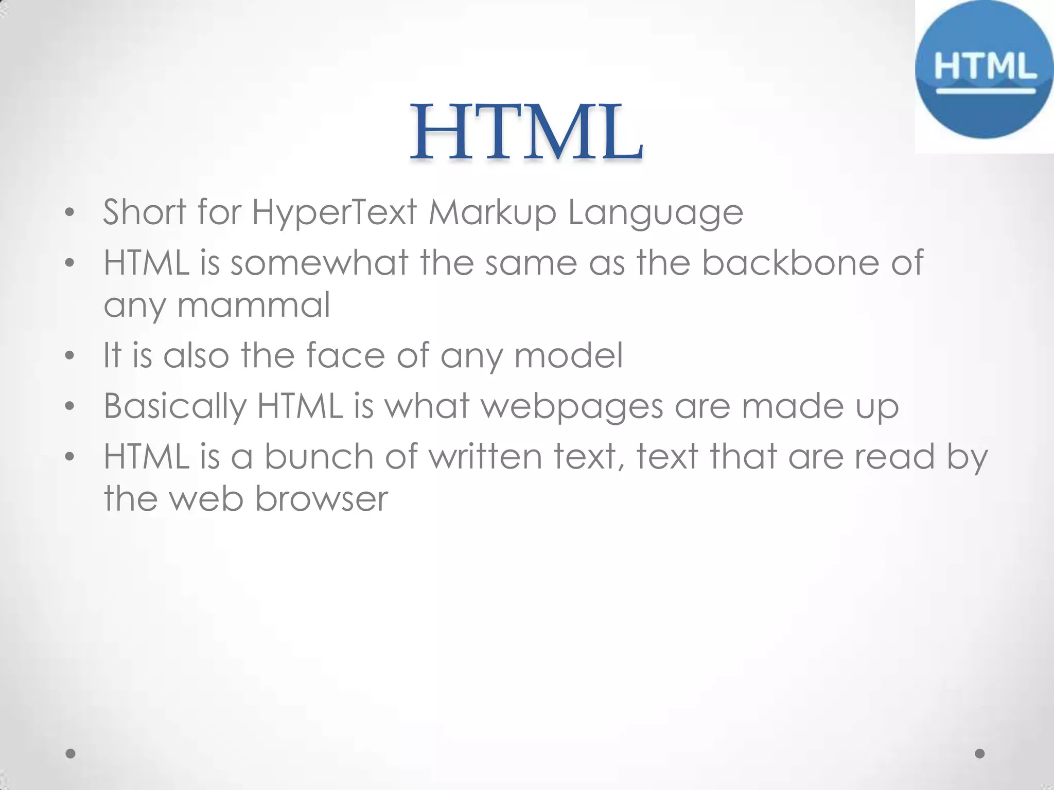 HTML
• Short for HyperText Markup Language
• HTML is somewhat the same as the backbone of
any mammal
• It is also the face of any model
• Basically HTML is what webpages are made up
• HTML is a bunch of written text, text that are read by
the web browser

 