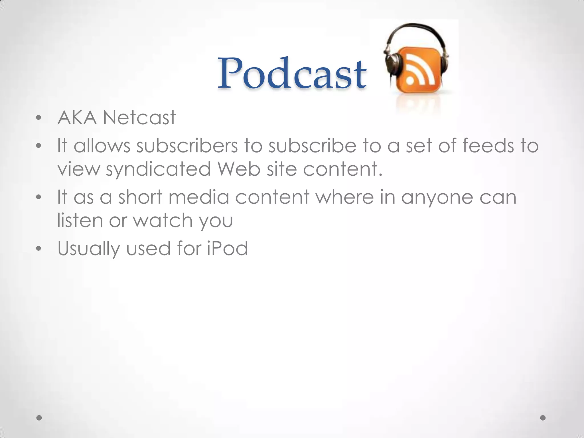 Podcast
• AKA Netcast
• It allows subscribers to subscribe to a set of feeds to
view syndicated Web site content.
• It as a short media content where in anyone can
listen or watch you
• Usually used for iPod

 