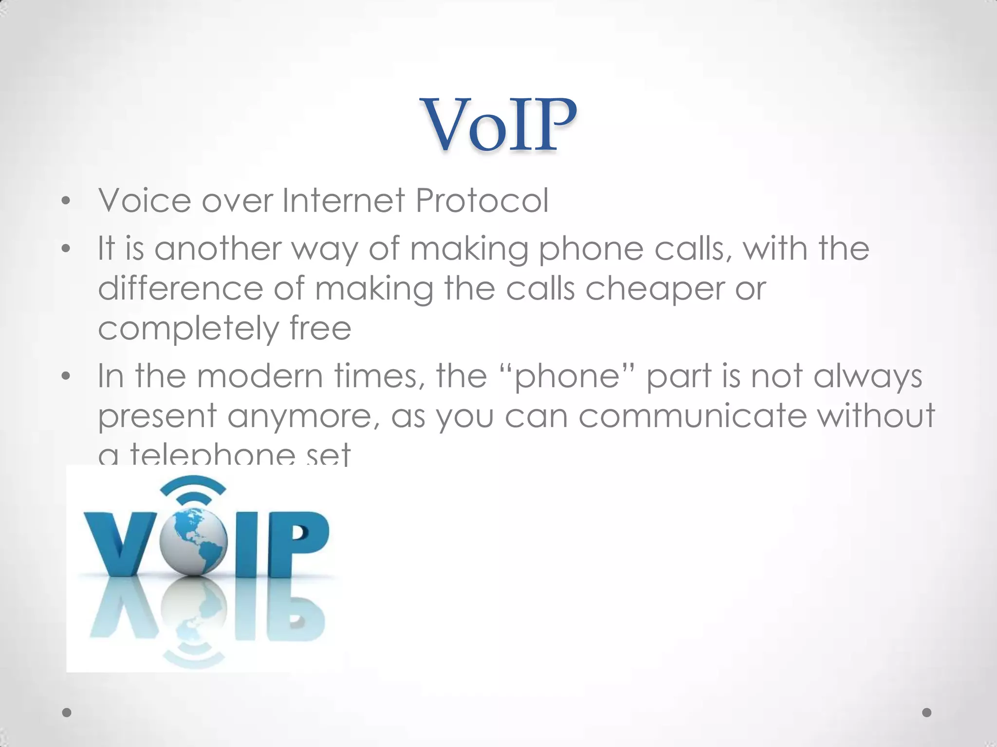 VoIP
• Voice over Internet Protocol
• It is another way of making phone calls, with the
difference of making the calls cheaper or
completely free
• In the modern times, the “phone” part is not always
present anymore, as you can communicate without
a telephone set

 