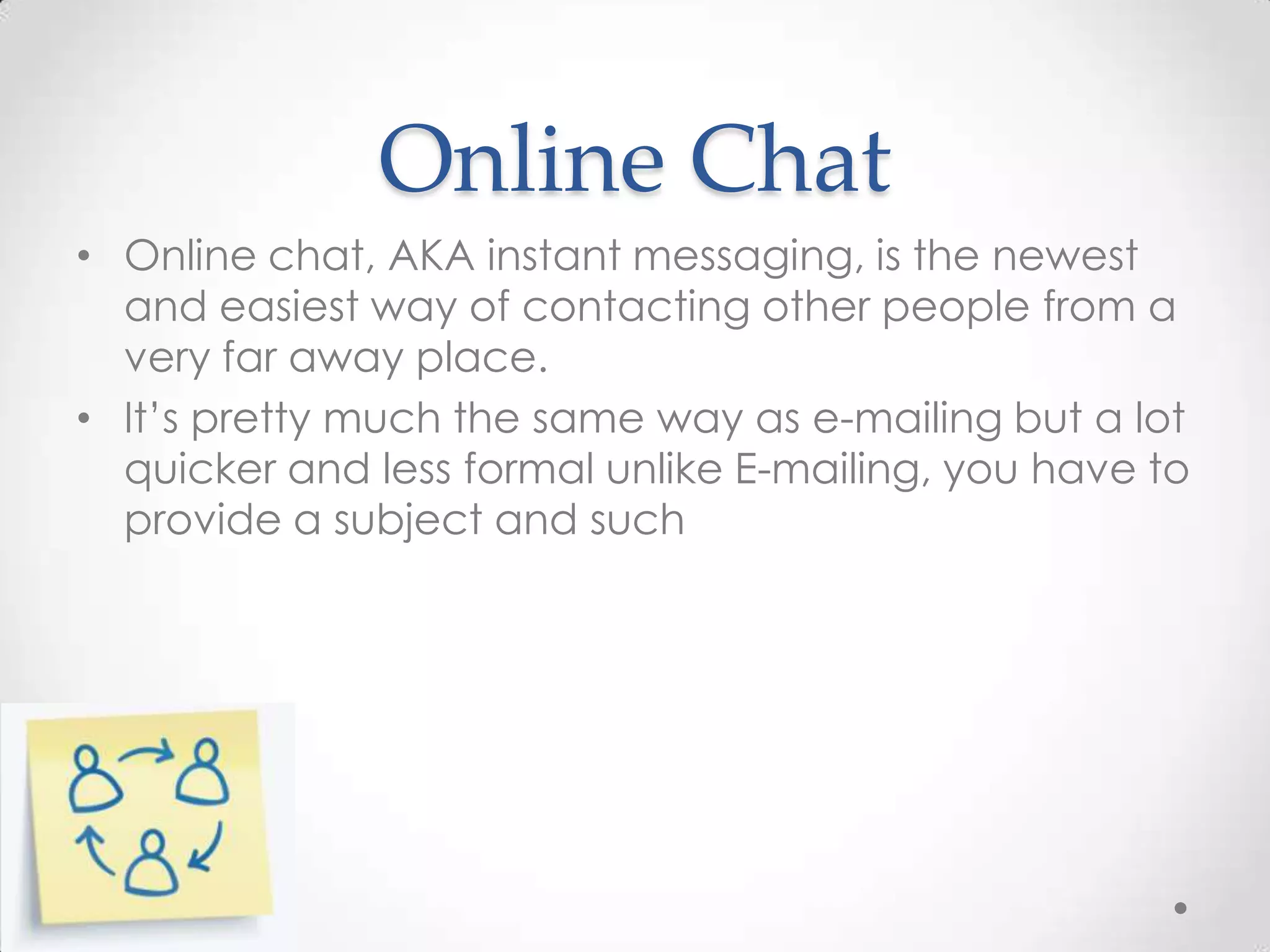 Online Chat
• Online chat, AKA instant messaging, is the newest
and easiest way of contacting other people from a
very far away place.
• It’s pretty much the same way as e-mailing but a lot
quicker and less formal unlike E-mailing, you have to
provide a subject and such

 