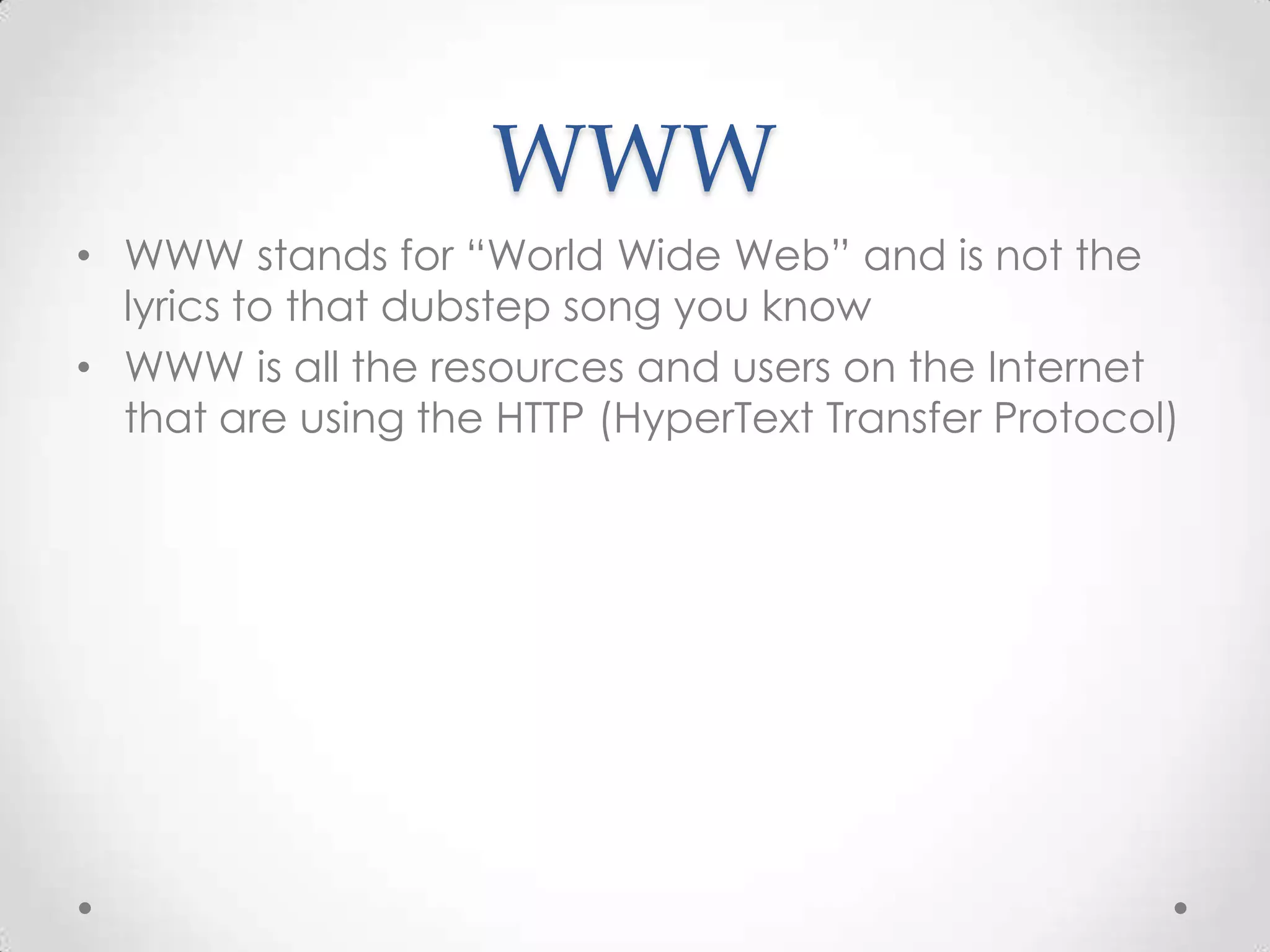 WWW
• WWW stands for “World Wide Web” and is not the
lyrics to that dubstep song you know
• WWW is all the resources and users on the Internet
that are using the HTTP (HyperText Transfer Protocol)

 