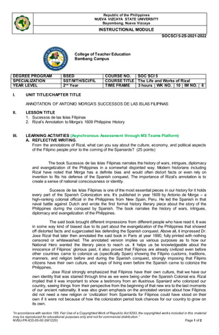 Republic of the Philippines
NUEVA VIZCAYA STATE UNIVERSITY
Bayombong, Nueva Vizcaya
INSTRUCTIONAL MODULE
SOCSCI 5-2S-2021-2022
“In accordance with section 185. Fair Use of a Copyrighted Work of Republic Act 8293, the copyrighted works included in this material
may be reproduced for educational purposes only and not for commercial distribution.”
NVSU-FR-ICD-05-00 (081220) Page 1 of 2
I. UNIT TITLE/CHAPTER TITLE
ANNOTATION OF ANTONIO MORGA’S SUCCESSOS DE LAS ISLAS FILIPINAS
II. LESSON TITLE
1. Sucessos de las Islas Filipinas
2. Rizal’s Annotation to Morga’s 1609 Philippine History
III. LEARNING ACTIVITIES (Asynchronous Assessment through MS Teams Platform)
A. REFLECTIVE WRITING.
From the annotations of Rizal, what can you say about the culture, economy, and political aspects
of the Filipino people prior to the coming of the Spaniards? (25 points)
The book Sucessos de las Islas Filipinas narrates the history of wars, intrigues, diplomacy
and evangelization of the Philippines in a somewhat disjointed way. Modern historians including
Rizal have noted that Morga has a definite bias and would often distort facts or even rely on
invention to fits his defense of the Spanish conquest. The importance of Rizal’s annotation is to
create a sense of national consciousness or identity.
Sucesos de las Islas Filipinas is one of the most essential pieces in our history for it holds
every part of the Spanish Colonization era. It’s published in year 1609 by Antonio de Morga – a
high-ranking colonial official in the Philippines from New Spain, Peru. He led the Spanish in that
naval battle against Dutch and wrote the first formal history literary piece about the story of the
Philippines during the conquest by Spanish. The book narrates the history of wars, intrigues,
diplomacy and evangelization of the Philippines.
The said book brought different impressions from different people who have read it. It was
in some way kind of biased due to its part about the evangelization of the Philippines that showed
off distorted facts and sugarcoated lies defending the Spanish conquest. Above all, it impressed Dr.
Jose Rizal that later then annotated the said book in Paris at year 1890, fully printed with nothing
censored or whitewashed. The annotated version implies us various purposes as to how our
National Hero wanted the literary piece to reach us. It helps us be knowledgeable about the
innocence of Filipinos’ glorious past, it also proved that Filipinos are already civilized even before
other countries came to colonize us (specifically Spain) showing the Filipino customs, traditions,
manners, and religion before and during the Spanish conquest, strongly imposing that Filipino
citizens have their own culture, and ways of living even before the Spanish came to colonize the
Philippines.
Jose Rizal strongly emphasized that Filipinos have their own culture, that we have our
own identity that was stained through time as we were being under the Spanish Colonial era. Rizal
implied that it was important to show a testimony from an illustrious Spaniard who colonized our
country, seeing things from their perspective from the beginning of that new era to the last moments
of our ancient nationality. It was also given emphasis on the annotated version about how Filipinos
did not need a new religion or ‘civilization’ from Spaniards for Filipinos could have stood on their
own if it were not because of how the colonization period took chances for our country to grow on
its own.
College of Teacher Education
Bambang Campus
DEGREE PROGRAM BSED COURSE NO. SOC SCI 5
SPECIALIZATION SST/MTH/SCI/FIL COURSE TITLE The Life and Works of Rizal
YEAR LEVEL 2nd
Year TIME FRAME 3 hours WK NO. 10 IM NO. 6
 