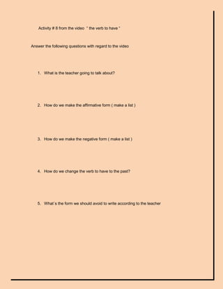Activity # 8 from the video “ the verb to have “



Answer the following questions with regard to the video




   1. What is the teacher going to talk about?




   2. How do we make the affirmative form ( make a list )




   3. How do we make the negative form ( make a list )




   4. How do we change the verb to have to the past?




   5. What´s the form we should avoid to write according to the teacher
 