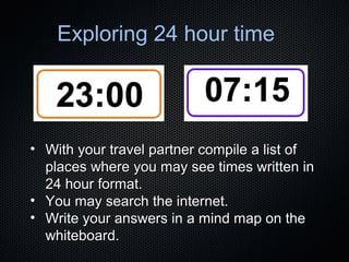 Exploring 24 hour time

• With your travel partner compile a list of
places where you may see times written in
24 hour format.
• You may search the internet.
• Write your answers in a mind map on the
whiteboard.

 
