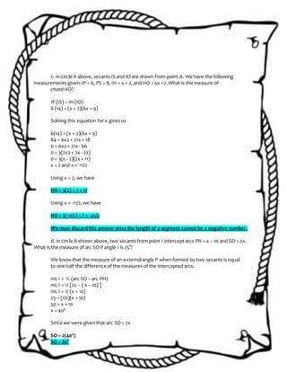 c. In circle A above, secants IS and IO are drawn from point A. We have the following
measurements given:IP = 6, PS = 8, IH = x + 2, and HO = 5x +7.What is the measure of
chord HO?
IP (IS) = IH (IO)
6 (14) = (x + 2)(6x + 9)
Solving this equation for x gives us
6(14) = (x + 2)(6x + 9)
84 = 6x2+ 21x + 18
0 = 6x2+ 21x - 66
0 = 3(2x2+ 7x - 22)
0 = 3(x - 2)(2x + 11)
x = 2 and x = -11/2
Using x = 2,we have
HO = 5(2) + 7 = 17
Using x = -11/2,we have
HO = 5(-11/2) + 7 = -41/2
We must discardthis answersince the length of a segment cannot be a negative number.
d. In circle A shown above, two secants from point I intercept arcs PH = x – 10 and SO = 2x.
What is the measure of arc SO if angle I is 25°?
We know that the measure of an externalangle P whenformed by two secants is equal
to one half the difference of the measures of the intercepted arcs.
mL I = ½ (arc SO – arc PH)
mL I = ½ [2x – ( x – 10) ]
mL I = ½ (x + 10)
25 = (1/2)(x + 10)
50 = x + 10
x = 40º
Since we were giventhat arc SO= 2x
SO = 2(40º)
SO = 80°
 