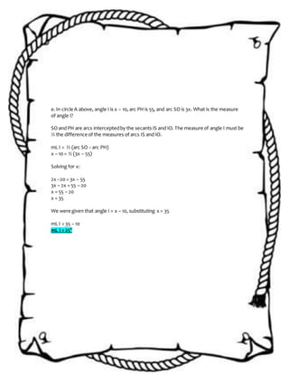 e.In circle A above, angle I is x – 10, arc PH is 55, and arc SO is 3x. What is the measure
of angle I?
SO and PH are arcs interceptedby the secants IS and IO. The measure of angle I must be
½ the difference of the measures of arcs IS and IO.
mL I = ½ (arc SO – arc PH)
x – 10 = ½ (3x – 55)
Solving for x:
2x –20 = 3x – 55
3x – 2x = 55 – 20
x = 55 – 20
x = 35
We were given that angle I = x – 10, substituting x = 35
mL I = 35 – 10
mL I = 25°
 